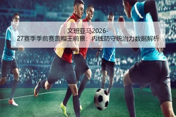 文班亚马2026-27赛季季前赛盖帽王前景：内线防守统治力数据解析