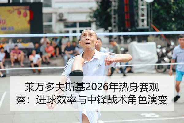 莱万多夫斯基2026年热身赛观察：进球效率与中锋战术角色演变