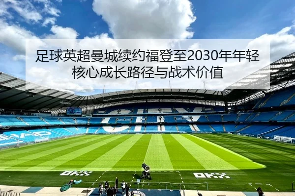 足球英超曼城续约福登至2030年年轻核心成长路径与战术价值